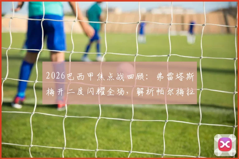 2026巴西甲焦点战回顾：弗雷塔斯梅开二度闪耀全场，解析帕尔梅拉斯2-1格雷米奥关键数据与战术要点