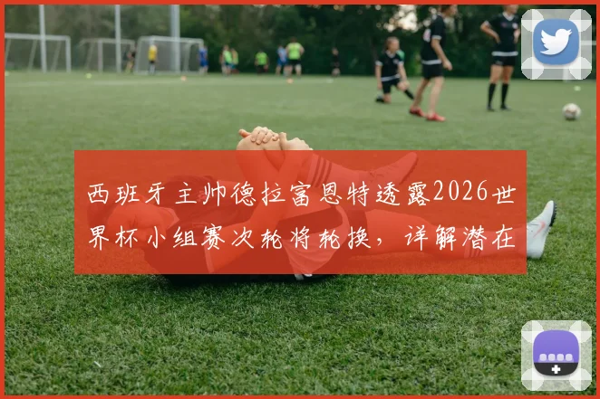 西班牙主帅德拉富恩特透露2026世界杯小组赛次轮将轮换，详解潜在调整人选与战术考量，非针对性布阵