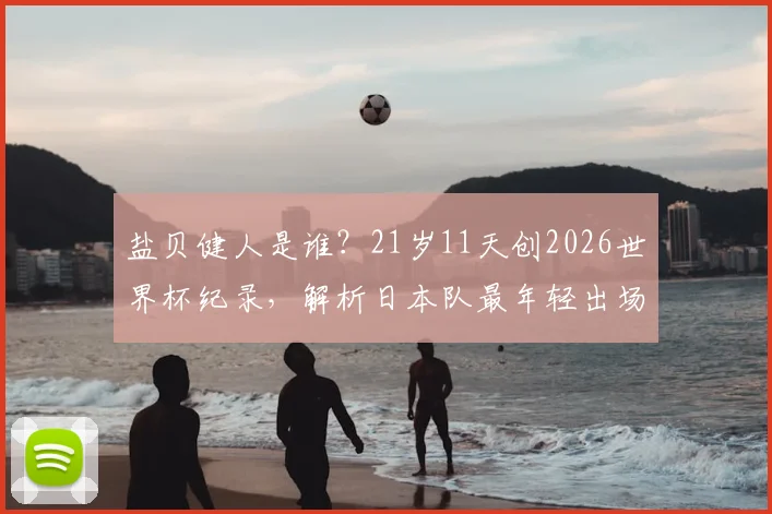 盐贝健人是谁？21岁11天创2026世界杯纪录，解析日本队最年轻出场球员球衣号码与俱乐部生涯