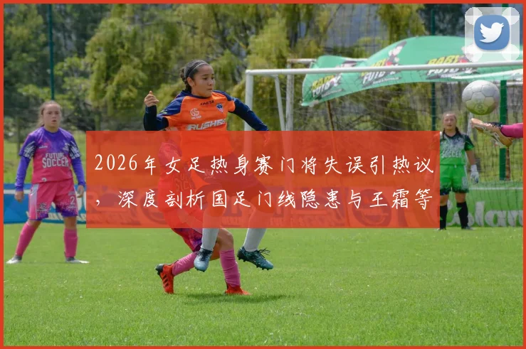 2026年女足热身赛门将失误引热议，深度剖析国足门线隐患与王霜等球星关键作用
