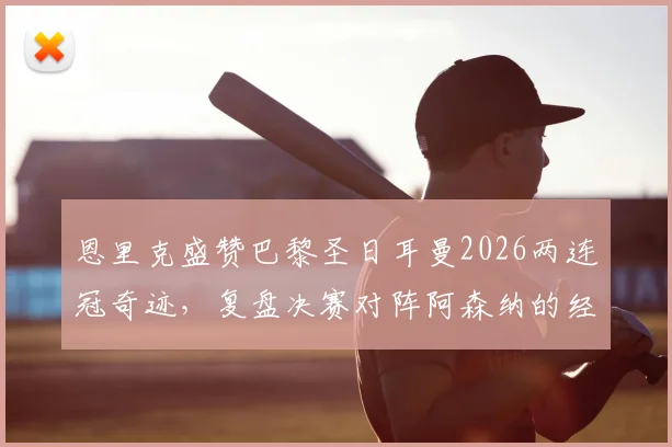 恩里克盛赞巴黎圣日耳曼2026两连冠奇迹,复盘决赛对阵阿森纳的经典较量