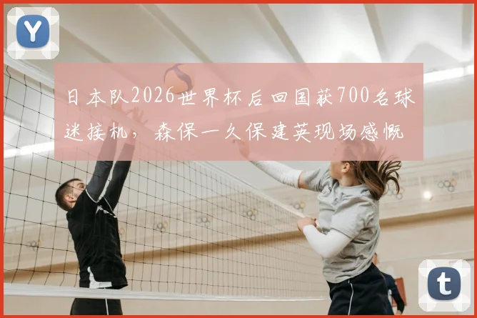 日本队2026世界杯后回国获700名球迷接机，森保一久保建英现场感慨，深度解析球迷文化