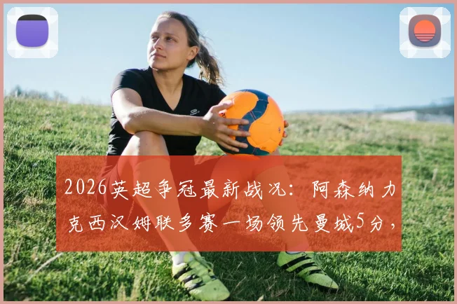 2026英超争冠最新战况：阿森纳力克西汉姆联多赛一场领先曼城5分，冠军悬念深度解析
