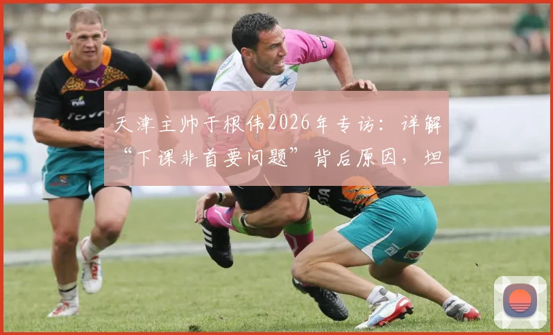 天津主帅于根伟2026年专访：详解“下课非首要问题”背后原因，坦言如何带领球队渡过难关