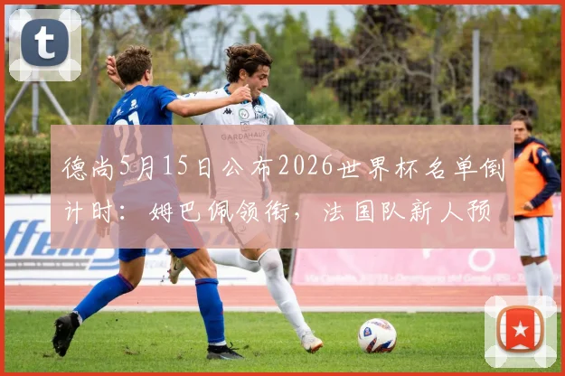 德尚5月15日公布2026世界杯名单倒计时:姆巴佩领衔,法国队新人预测及主力阵容分析