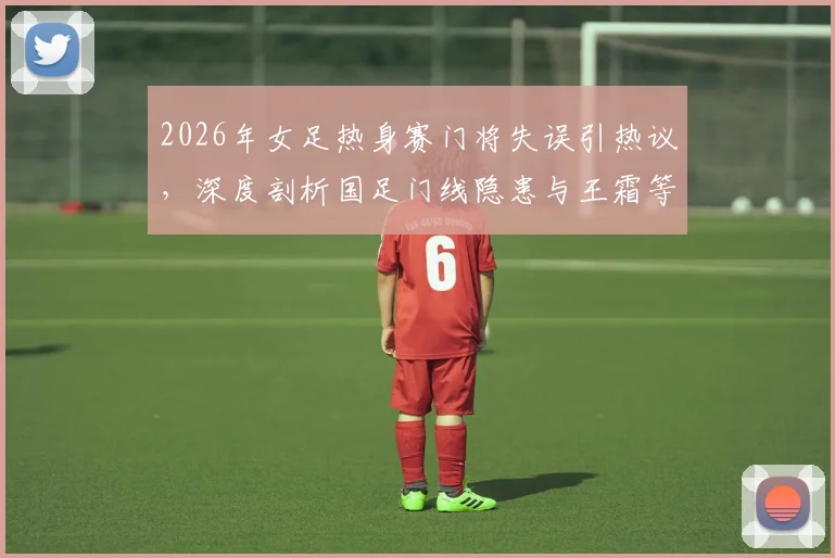 2026年女足热身赛门将失误引热议，深度剖析国足门线隐患与王霜等球星关键作用