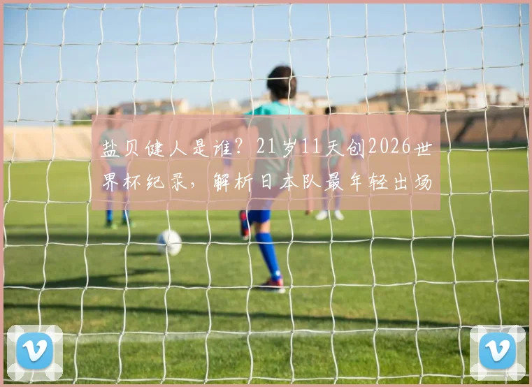 盐贝健人是谁？21岁11天创2026世界杯纪录，解析日本队最年轻出场球员球衣号码与俱乐部生涯