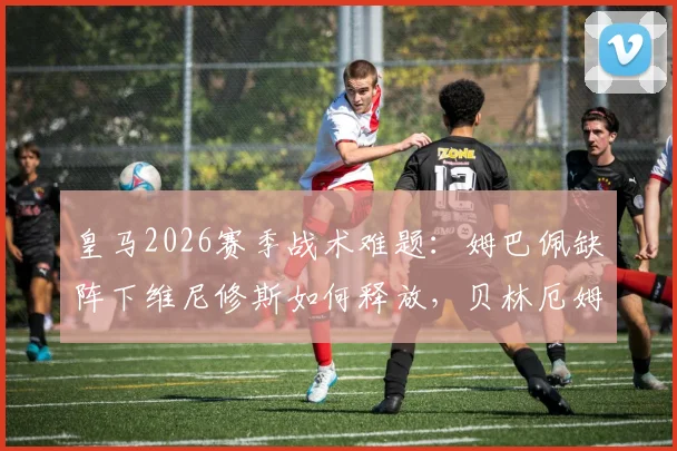 皇马2026赛季战术难题：姆巴佩缺阵下维尼修斯如何释放，贝林厄姆因缺少居莱尔竞争而更自如？