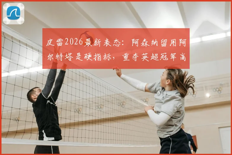 皮雷2026最新表态：阿森纳留用阿尔特塔是硬指标，重夺英超冠军高于一切