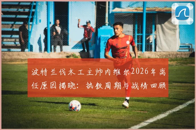 波特兰伐木工主帅内维尔2026年离任原因揭晓:执教周期与战绩回顾,继任者走向分析