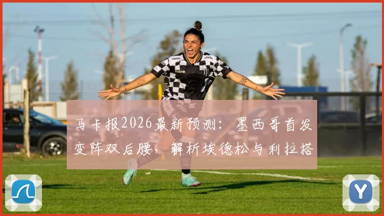 马卡报2026最新预测：墨西哥首发变阵双后腰，解析埃德松与利拉搭档的中场新组合